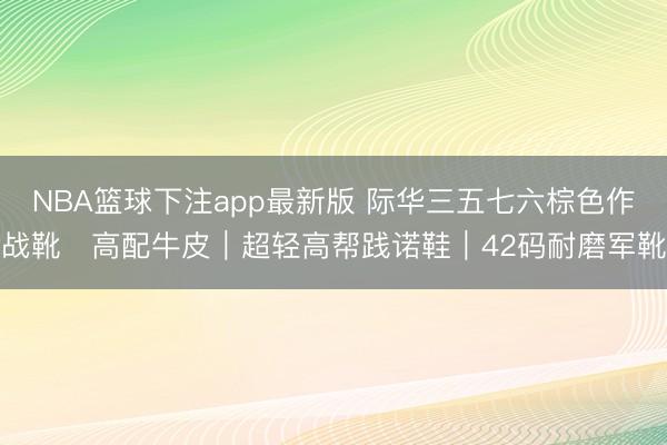 NBA篮球下注app最新版 际华三五七六棕色作战靴・高配牛皮｜超轻高帮践诺鞋｜42码耐磨军靴