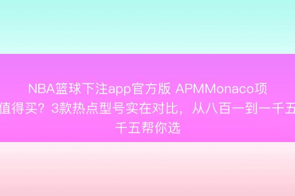 NBA篮球下注app官方版 APMMonaco项链哪款值得买？3款热点型号实在对比，从八百一到一千五帮你选