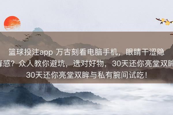 篮球投注app 万古刻看电脑手机，眼睛干涩隐衷？手腕缺少前锋感？众人教你避坑，选对好物，30天还你亮堂双眸与私有腕间试吃！