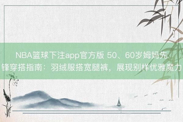 NBA篮球下注app官方版 50、60岁姆妈先锋穿搭指南：羽绒服搭宽腿裤，展现别样优雅魔力