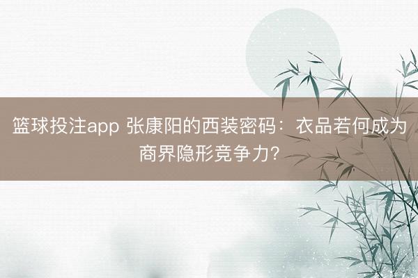 篮球投注app 张康阳的西装密码：衣品若何成为商界隐形竞争力？