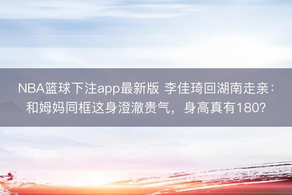 NBA篮球下注app最新版 李佳琦回湖南走亲：和姆妈同框这身澄澈贵气，身高真有180？