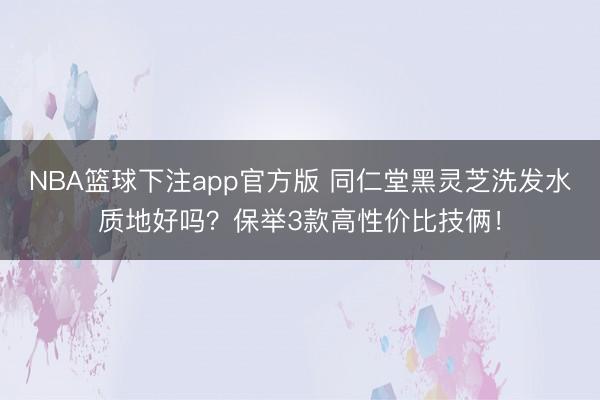 NBA篮球下注app官方版 同仁堂黑灵芝洗发水质地好吗？保举3款高性价比技俩！