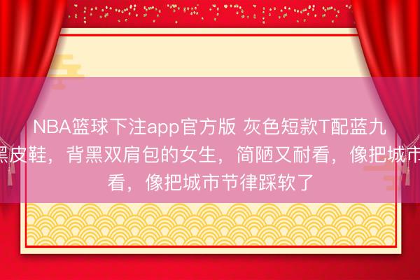 NBA篮球下注app官方版 灰色短款T配蓝九分牛仔裤+黑皮鞋，背黑双肩包的女生，简陋又耐看，像把城市节律踩软了