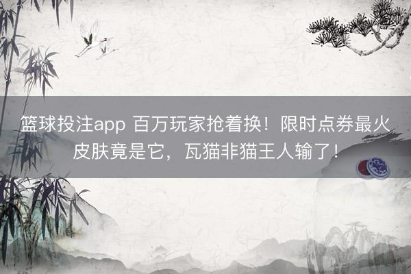 篮球投注app 百万玩家抢着换！限时点券最火皮肤竟是它，瓦猫非猫王人输了！