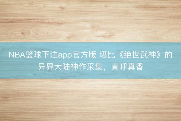NBA篮球下注app官方版 堪比《绝世武神》的异界大陆神作采集，直呼真香