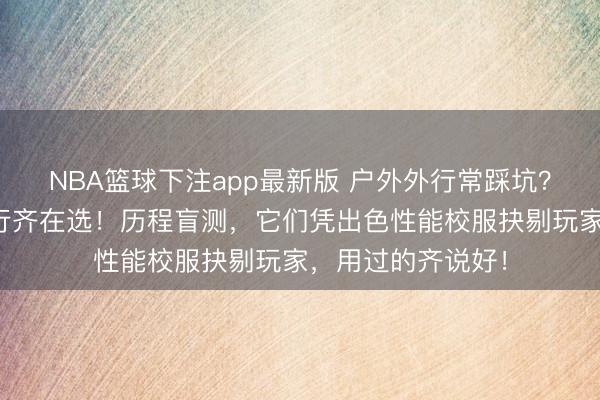 NBA篮球下注app最新版 户外外行常踩坑?这些户外装备内行齐在选!历程盲测,它们凭出色性能校服抉剔玩家,用过的齐说好!