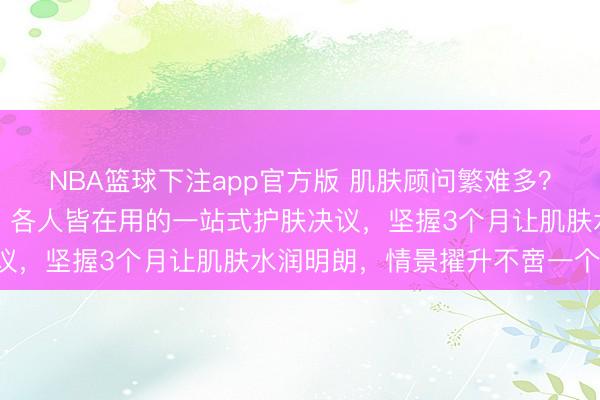 NBA篮球下注app官方版 肌肤顾问繁难多？从日常清洁到深度津润，各人皆在用的一站式护肤决议，坚握3个月让肌肤水润明朗，情景擢升不啻一个度！