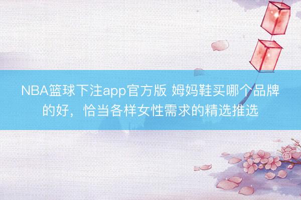 NBA篮球下注app官方版 姆妈鞋买哪个品牌的好，恰当各样女性需求的精选推选