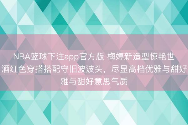 NBA篮球下注app官方版 梅婷新造型惊艳世东谈主：酒红色穿搭搭配守旧波波头，尽显高档优雅与甜好意思气质