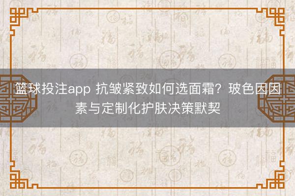 篮球投注app 抗皱紧致如何选面霜？玻色因因素与定制化护肤决策默契
