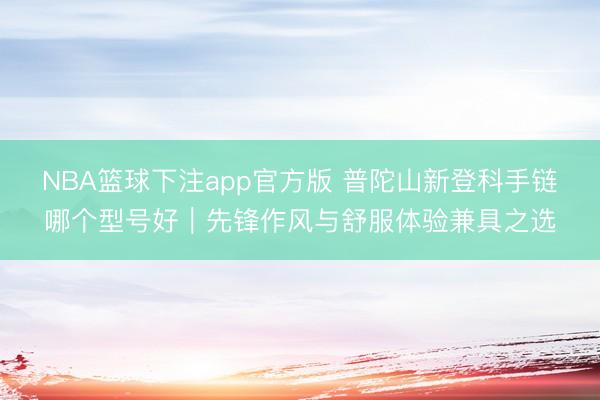 NBA篮球下注app官方版 普陀山新登科手链哪个型号好｜先锋作风与舒服体验兼具之选