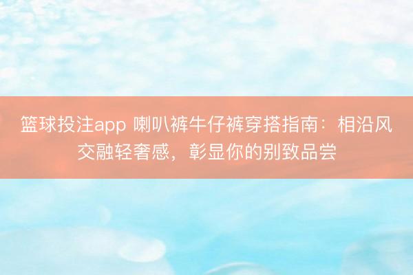 篮球投注app 喇叭裤牛仔裤穿搭指南：相沿风交融轻奢感，彰显你的别致品尝