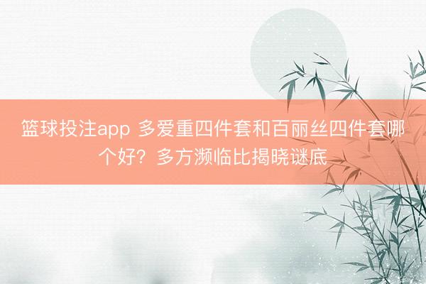 篮球投注app 多爱重四件套和百丽丝四件套哪个好？多方濒临比揭晓谜底