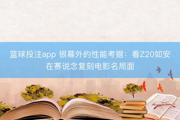 篮球投注app 银幕外的性能考据：看Z20如安在赛说念复刻电影名局面