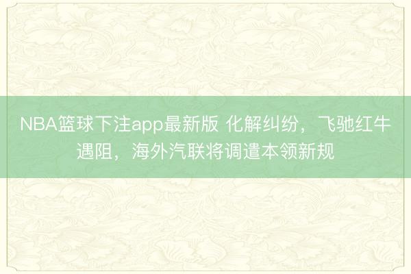 NBA篮球下注app最新版 化解纠纷，飞驰红牛遇阻，海外汽联将调遣本领新规