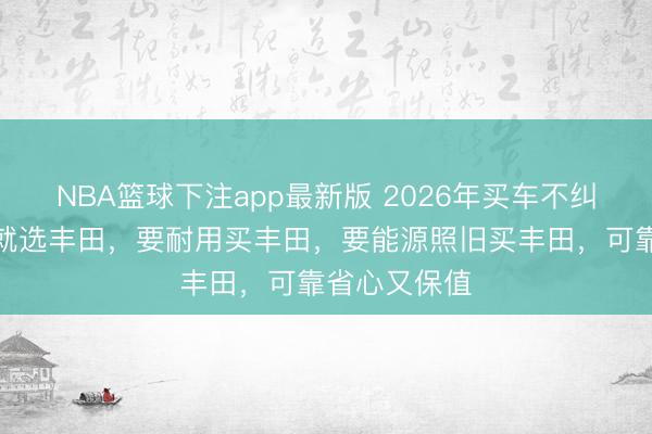 NBA篮球下注app最新版 2026年买车不纠结，要保值就选丰田，要耐用买丰田，要能源照旧买丰田，可靠省心又保值