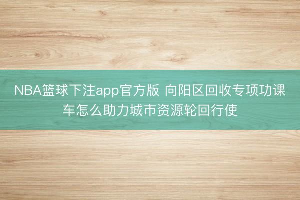 NBA篮球下注app官方版 向阳区回收专项功课车怎么助力城市资源轮回行使