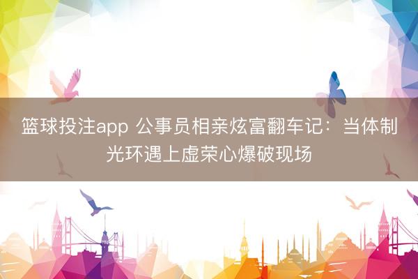 篮球投注app 公事员相亲炫富翻车记：当体制光环遇上虚荣心爆破现场