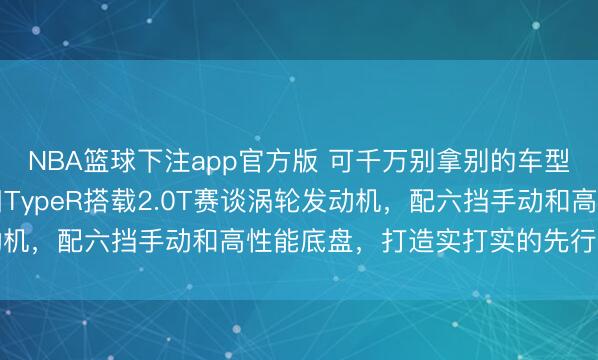 NBA篮球下注app官方版 可千万别拿别的车型2.0T和本田比，本田TypeR搭载2.0T赛谈涡轮发动机，配六挡手动和高性能底盘，打造实打实的先行者性能王者