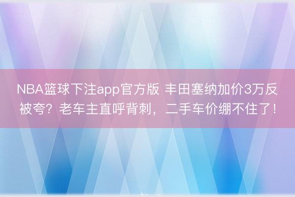 NBA篮球下注app官方版 丰田塞纳加价3万反被夸?老车主直呼背刺,二手车价绷不住了!