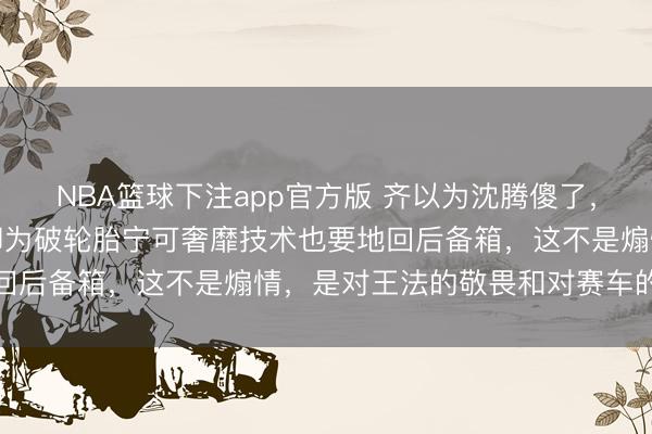 NBA篮球下注app官方版 齐以为沈腾傻了，引擎盖飞了眼齐不眨，却为破轮胎宁可奢靡技术也要地回后备箱，这不是煽情，是对王法的敬畏和对赛车的尊重
