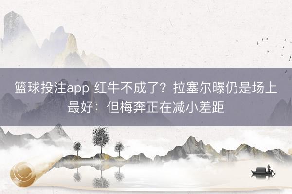 篮球投注app 红牛不成了？拉塞尔曝仍是场上最好：但梅奔正在减小差距