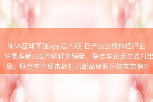 NBA篮球下注app官方版 日产这波操作把行业都看傻了：8年超长贷+鸿蒙座舱+32万辆轩逸销量，联合车企反击战打出新高度照旧终末放浪？