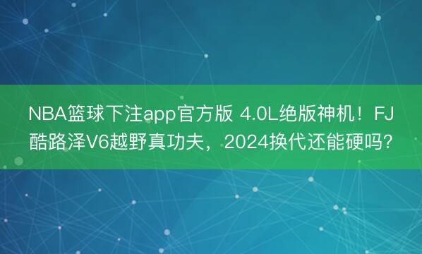 NBA篮球下注app官方版 4.0L绝版神机！FJ酷路泽V6越野真功夫，2024换代还能硬吗？