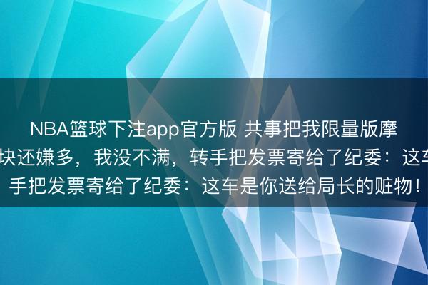 NBA篮球下注app官方版 共事把我限量版摩托骑报废，赔了我500块还嫌多，我没不满，转手把发票寄给了纪委：这车是你送给局长的赃物！