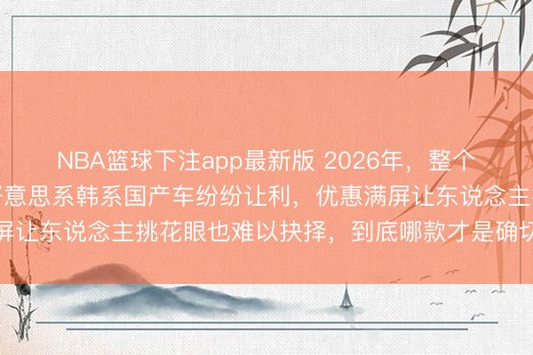 NBA篮球下注app最新版 2026年，整个车齐在降价，日系德系好意思系韩系国产车纷纷让利，优惠满屏让东说念主挑花眼也难以抉择，到底哪款才是确切靠谱的遴选