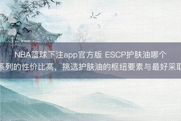 NBA篮球下注app官方版 ESCP护肤油哪个系列的性价比高，挑选护肤油的枢纽要素与最好采取
