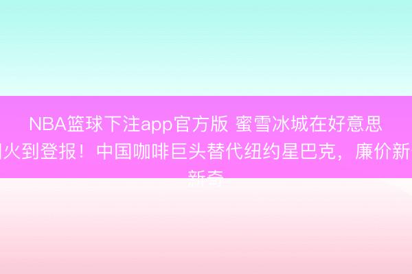 NBA篮球下注app官方版 蜜雪冰城在好意思国火到登报！中国咖啡巨头替代纽约星巴克，廉价新奇