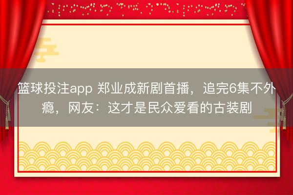 篮球投注app 郑业成新剧首播，追完6集不外瘾，网友：这才是民众爱看的古装剧