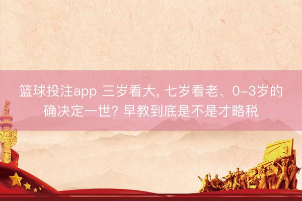 篮球投注app 三岁看大, 七岁看老、0-3岁的确决定一世? 早教到底是不是才略税