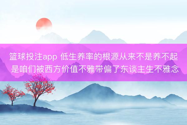 篮球投注app 低生养率的根源从来不是养不起 是咱们被西方价值不雅带偏了东谈主生不雅念